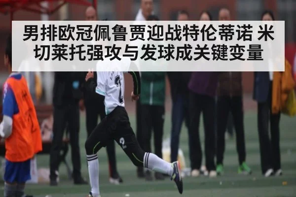 男排欧冠佩鲁贾迎战特伦蒂诺 米切莱托强攻与发球成关键变量