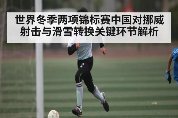 世界冬季两项锦标赛中国对挪威射击与滑雪转换关键环节解析