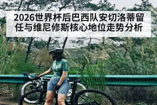 2026世界杯后巴西队安切洛蒂留任与维尼修斯核心地位走势分析