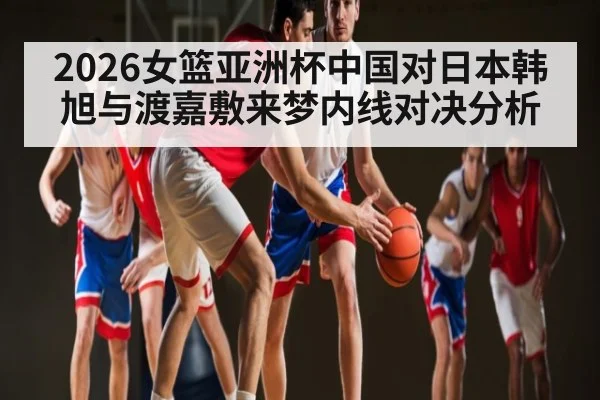 2026女篮亚洲杯中国对日本韩旭与渡嘉敷来梦内线对决分析