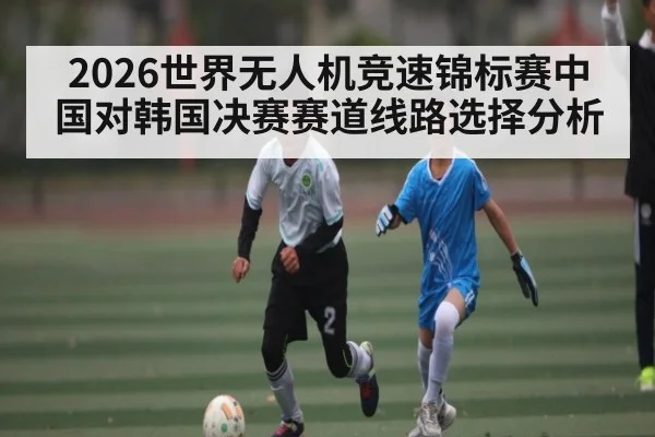 2026世界无人机竞速锦标赛中国对韩国决赛赛道线路选择分析